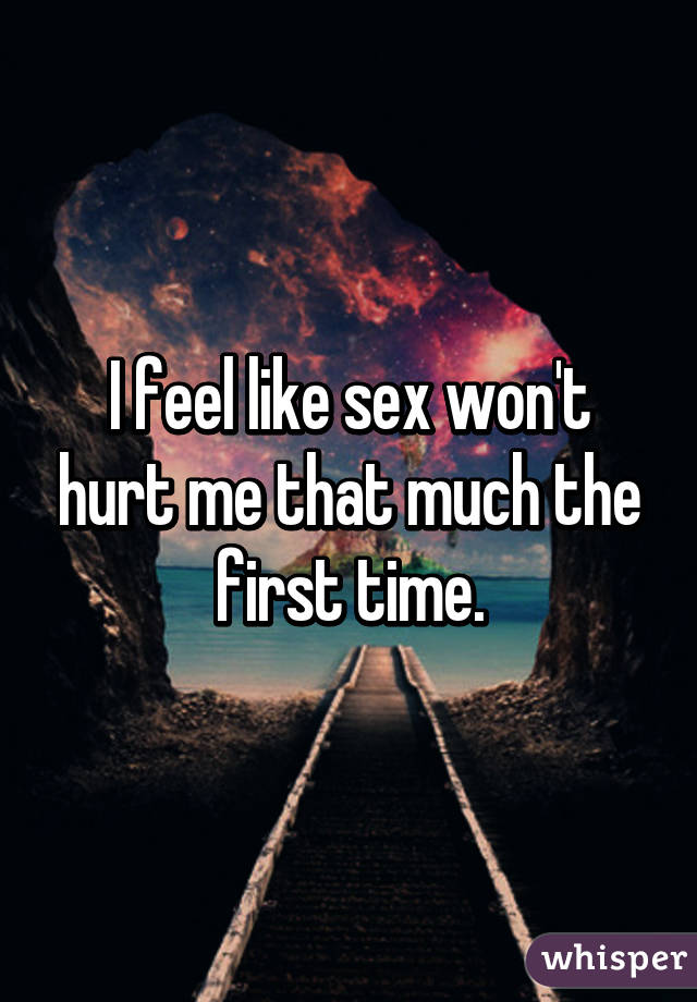 I feel like sex won't hurt me that much the first time.