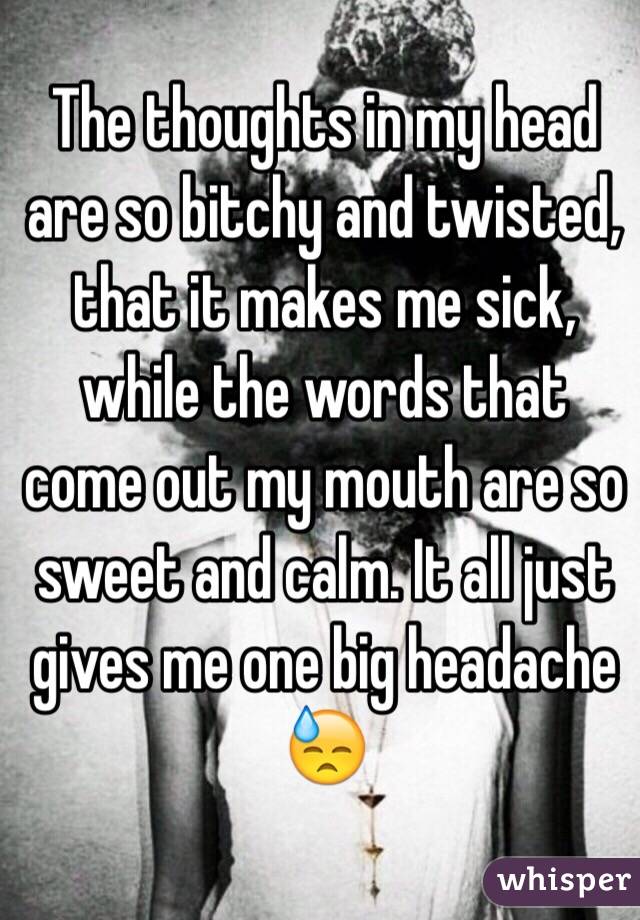 The thoughts in my head are so bitchy and twisted, that it makes me sick, while the words that come out my mouth are so sweet and calm. It all just gives me one big headache 😓 