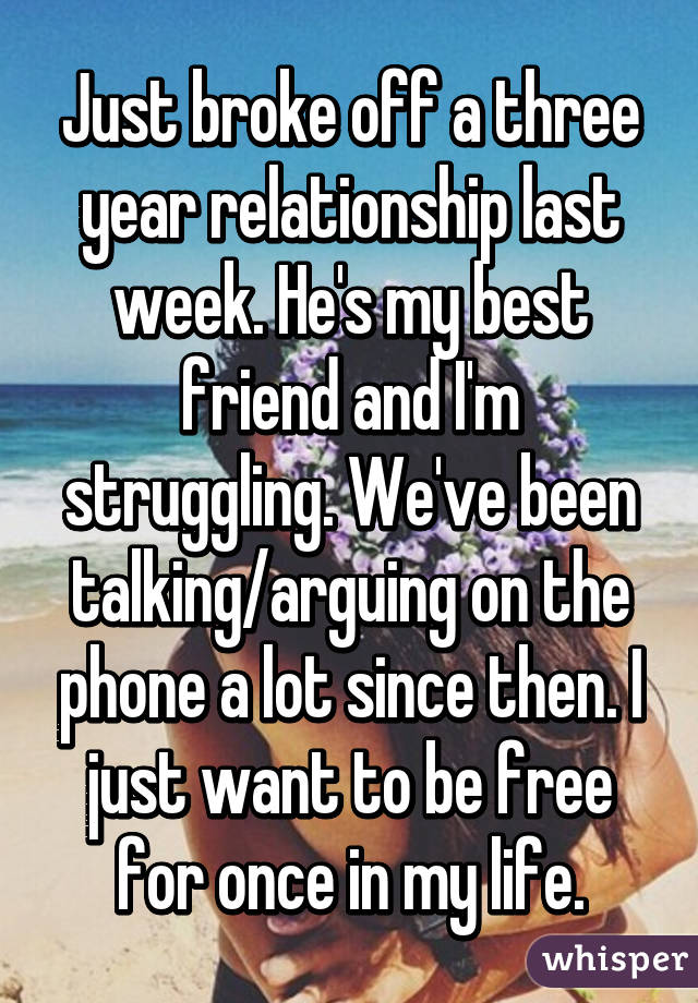 Just broke off a three year relationship last week. He's my best friend and I'm struggling. We've been talking/arguing on the phone a lot since then. I just want to be free for once in my life.
