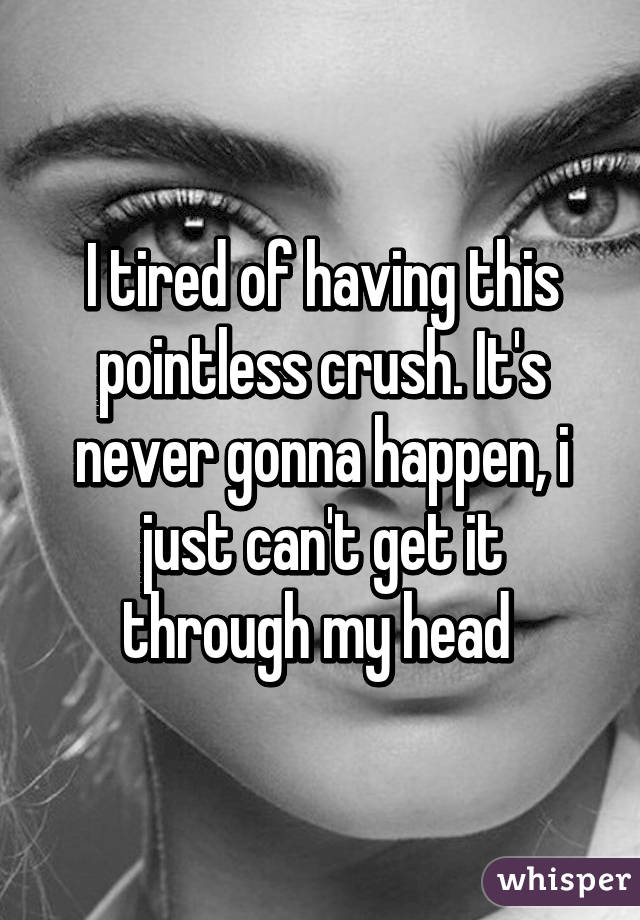 I tired of having this pointless crush. It's never gonna happen, i just can't get it through my head 
