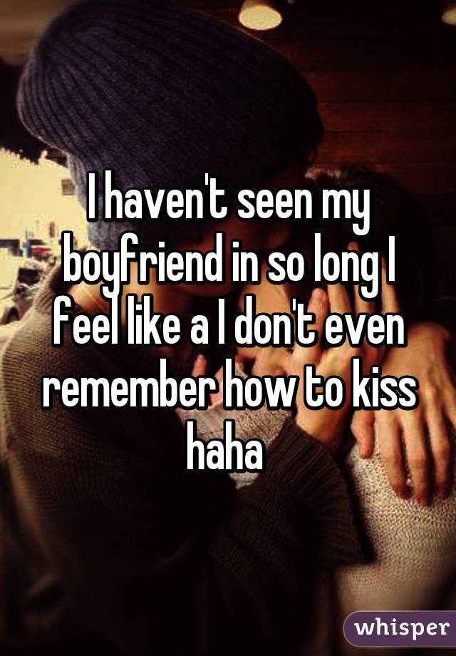 I haven't seen my boyfriend in so long I feel like a I don't even remember how to kiss haha 