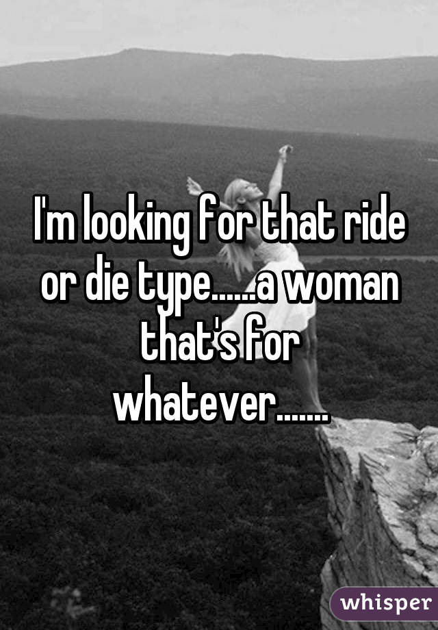 I'm looking for that ride or die type......a woman that's for whatever.......