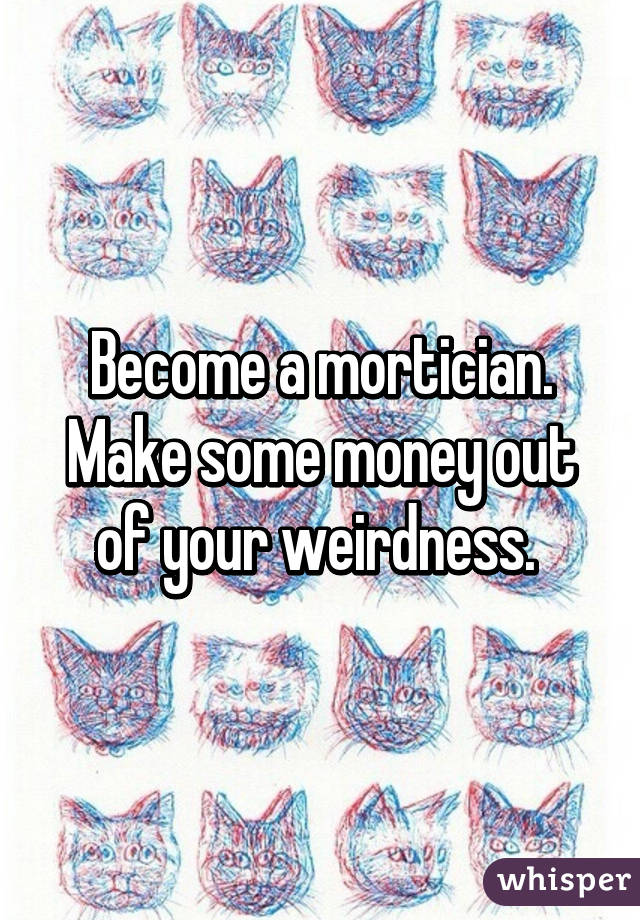 Become a mortician. Make some money out of your weirdness. 