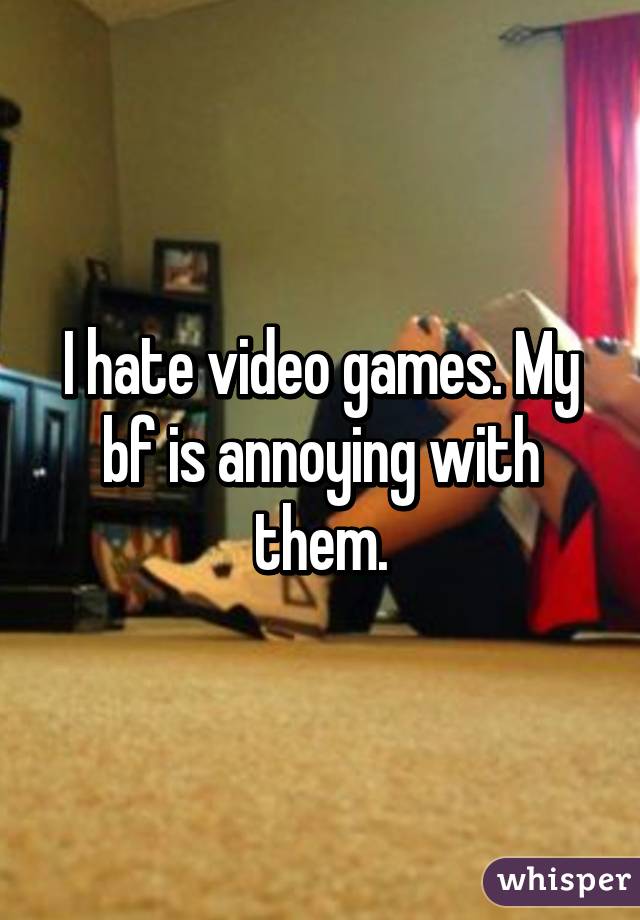 I hate video games. My bf is annoying with them.