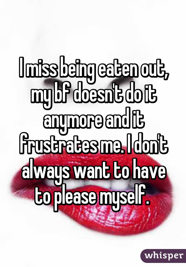 I miss being eaten out, my bf doesn't do it anymore and it frustrates me. I don't always want to have to please myself. 