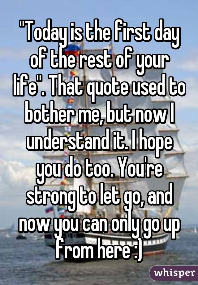 "Today is the first day of the rest of your life". That quote used to bother me, but now I understand it. I hope you do too. You're strong to let go, and now you can only go up from here :)