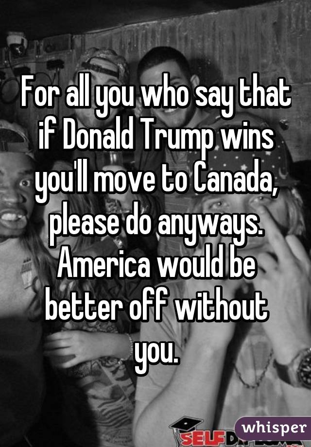 For all you who say that if Donald Trump wins you'll move to Canada, please do anyways. America would be better off without you.