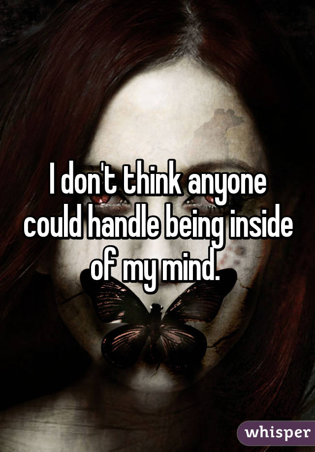 I don't think anyone could handle being inside of my mind. 
