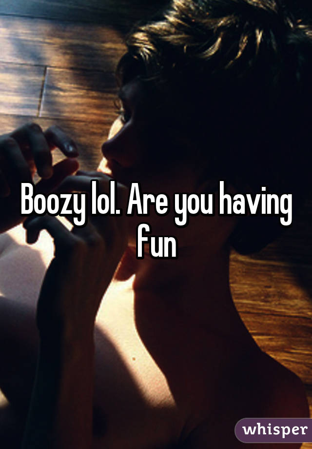 Boozy lol. Are you having fun