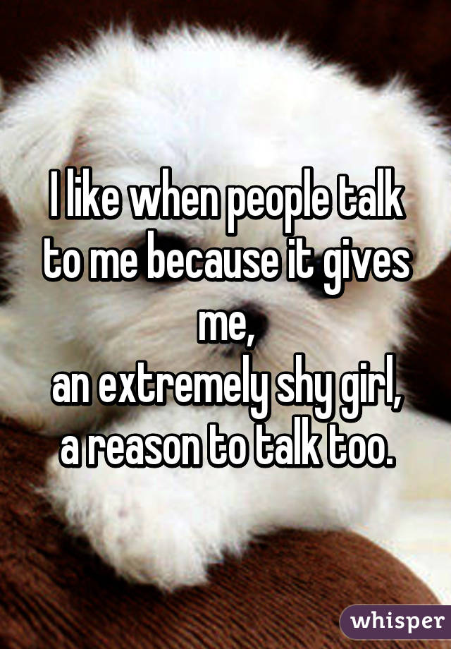 I like when people talk
to me because it gives me,
an extremely shy girl,
a reason to talk too.