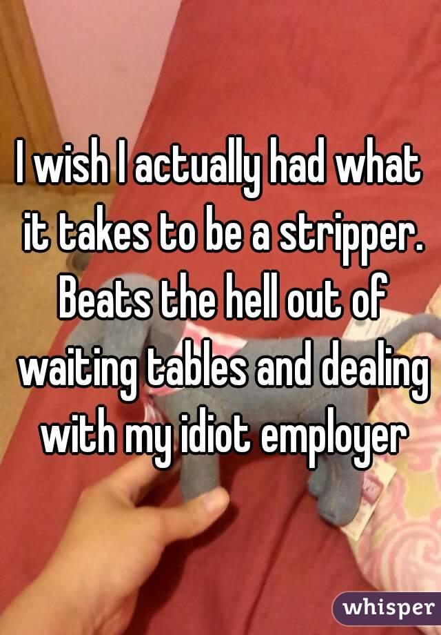 I wish I actually had what it takes to be a stripper. Beats the hell out of waiting tables and dealing with my idiot employer