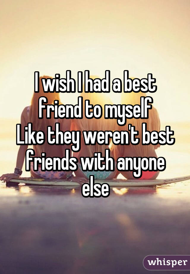 I wish I had a best friend to myself
Like they weren't best friends with anyone else