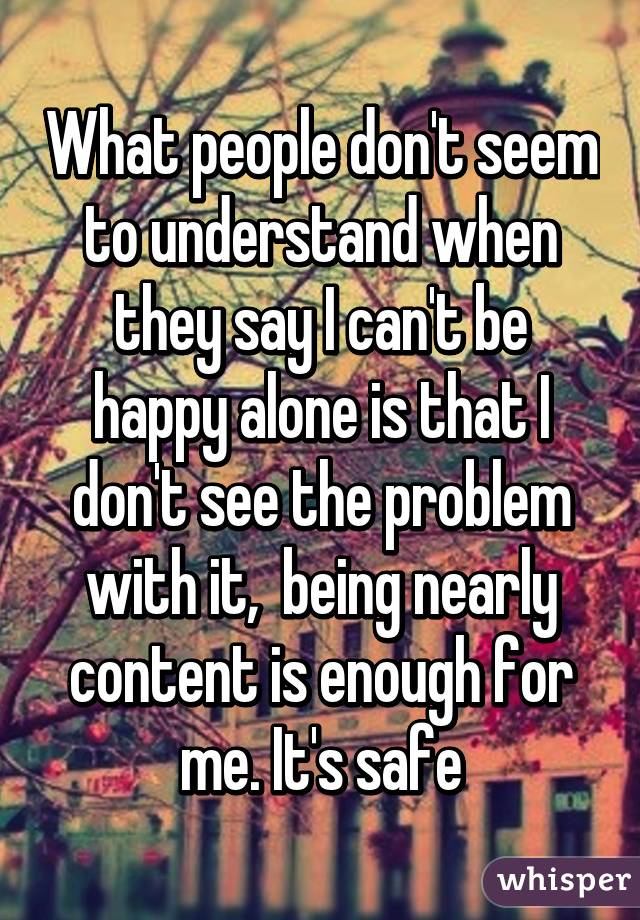 What people don't seem to understand when they say I can't be happy alone is that I don't see the problem with it,  being nearly content is enough for me. It's safe