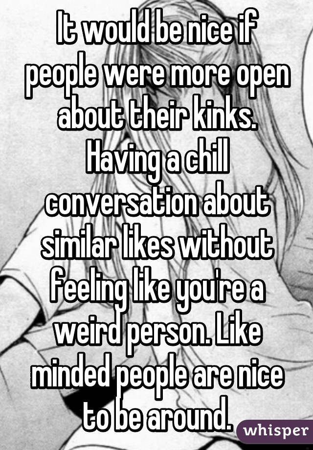 It would be nice if people were more open about their kinks. Having a chill conversation about similar likes without feeling like you're a weird person. Like minded people are nice to be around.