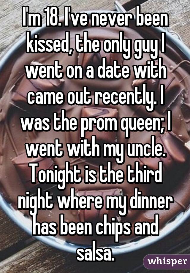 I'm 18. I've never been kissed, the only guy I went on a date with came out recently. I was the prom queen; I went with my uncle. Tonight is the third night where my dinner has been chips and salsa.