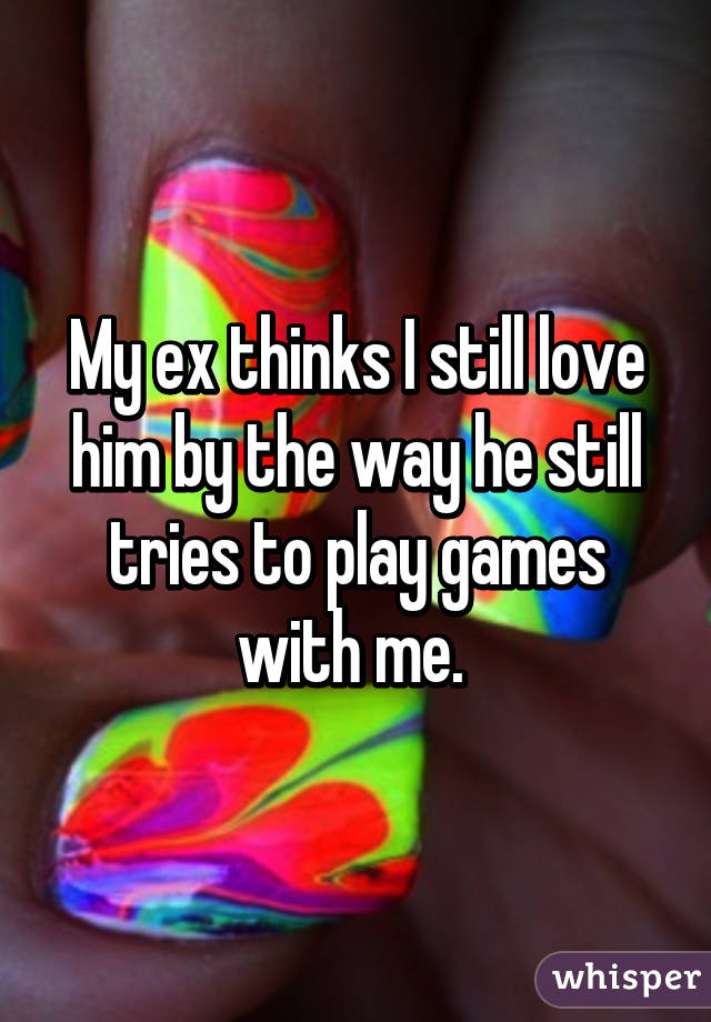 My ex thinks I still love him by the way he still tries to play games with me. 