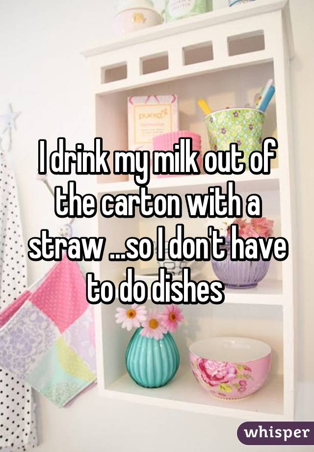 I drink my milk out of the carton with a straw ...so I don't have to do dishes 