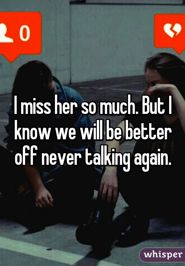 I miss her so much. But I know we will be better off never talking again.
