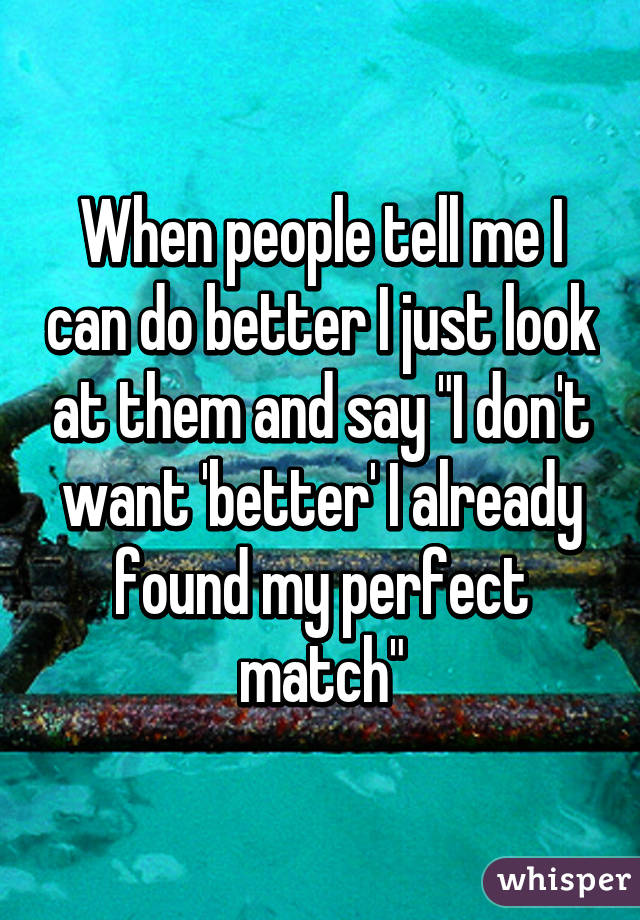 When people tell me I can do better I just look at them and say "I don't want 'better' I already found my perfect match"
