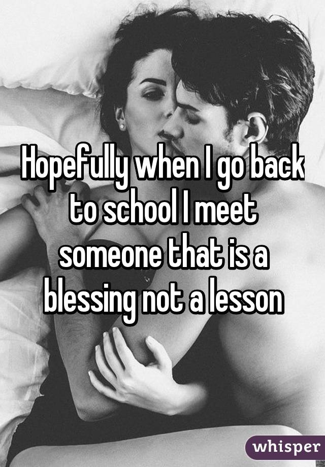 Hopefully when I go back to school I meet someone that is a blessing not a lesson