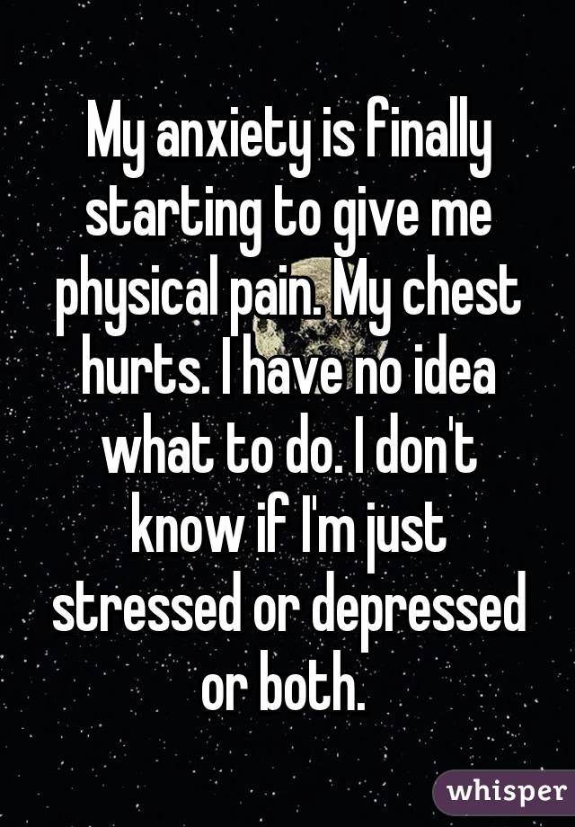 My anxiety is finally starting to give me physical pain. My chest hurts. I have no idea what to do. I don't know if I'm just stressed or depressed or both. 