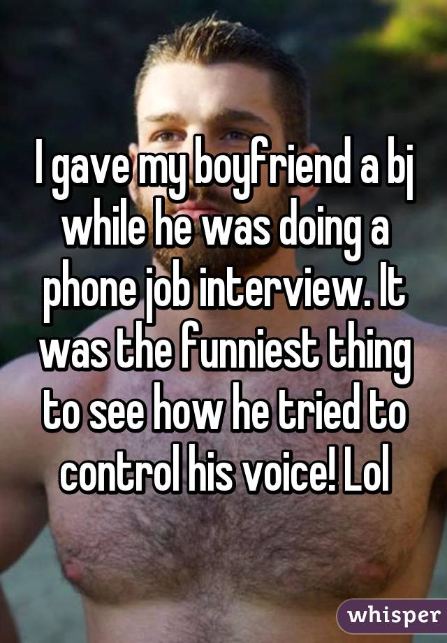 I gave my boyfriend a bj while he was doing a phone job interview. It was the funniest thing to see how he tried to control his voice! Lol