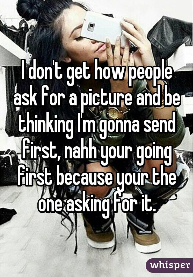 I don't get how people ask for a picture and be thinking I'm gonna send first, nahh your going first because your the one asking for it.