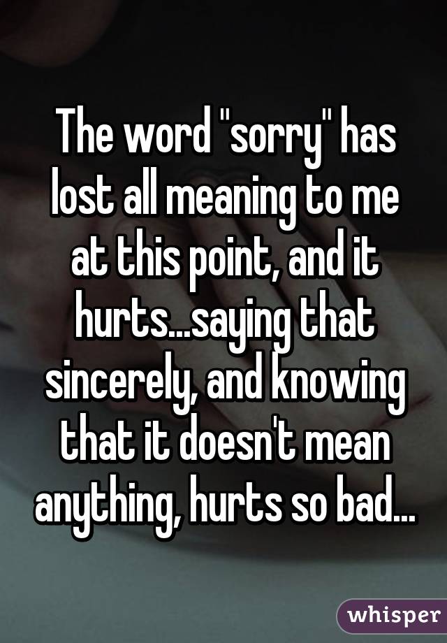 The word "sorry" has lost all meaning to me at this point, and it hurts...saying that sincerely, and knowing that it doesn't mean anything, hurts so bad...