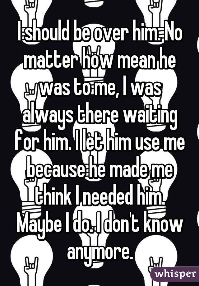 I should be over him. No matter how mean he was to me, I was always there waiting for him. I let him use me because he made me think I needed him. Maybe I do. I don't know anymore.