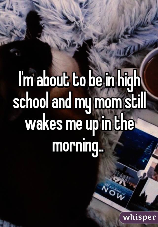 I'm about to be in high school and my mom still wakes me up in the morning.. 