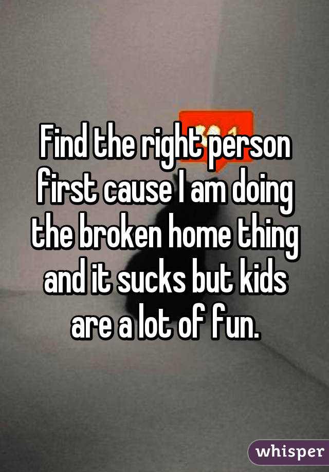 Find the right person first cause I am doing the broken home thing and it sucks but kids are a lot of fun.