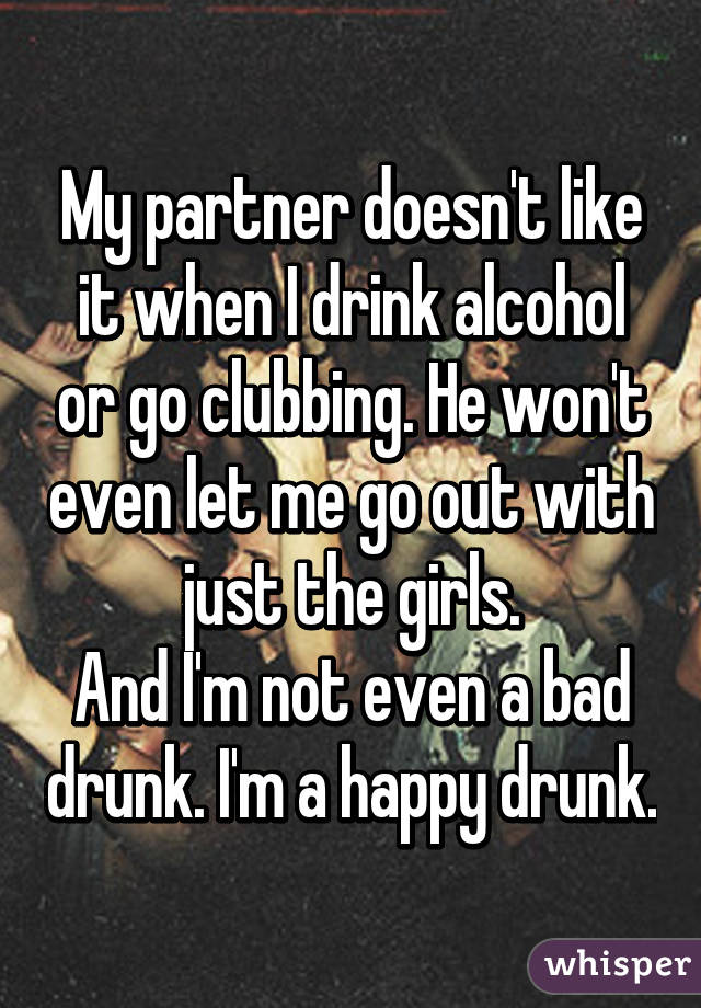 My partner doesn't like it when I drink alcohol or go clubbing. He won't even let me go out with just the girls.
And I'm not even a bad drunk. I'm a happy drunk.