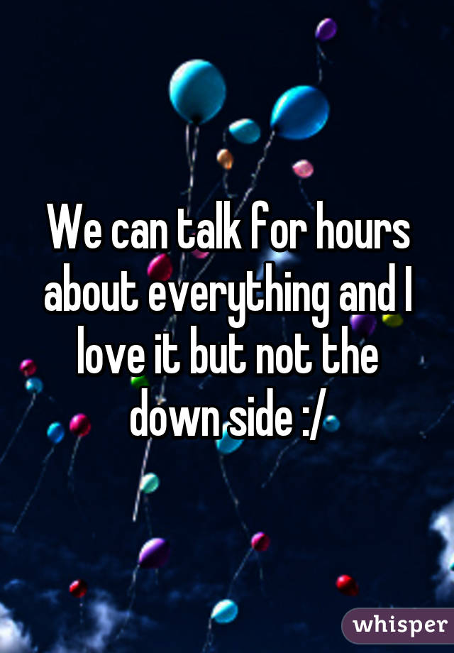 We can talk for hours about everything and I love it but not the down side :/