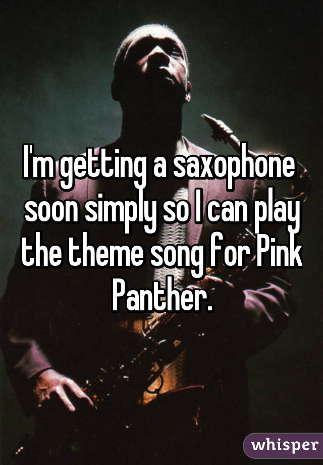 I'm getting a saxophone  soon simply so I can play the theme song for Pink Panther.