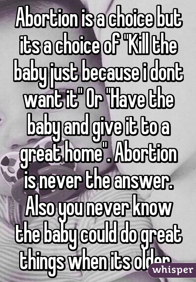 Abortion is a choice but its a choice of "Kill the baby just because i dont want it" Or "Have the baby and give it to a great home". Abortion is never the answer. Also you never know the baby could do great things when its older. 