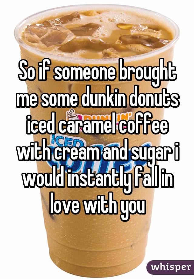 So if someone brought me some dunkin donuts iced caramel coffee with cream and sugar i would instantly fall in love with you