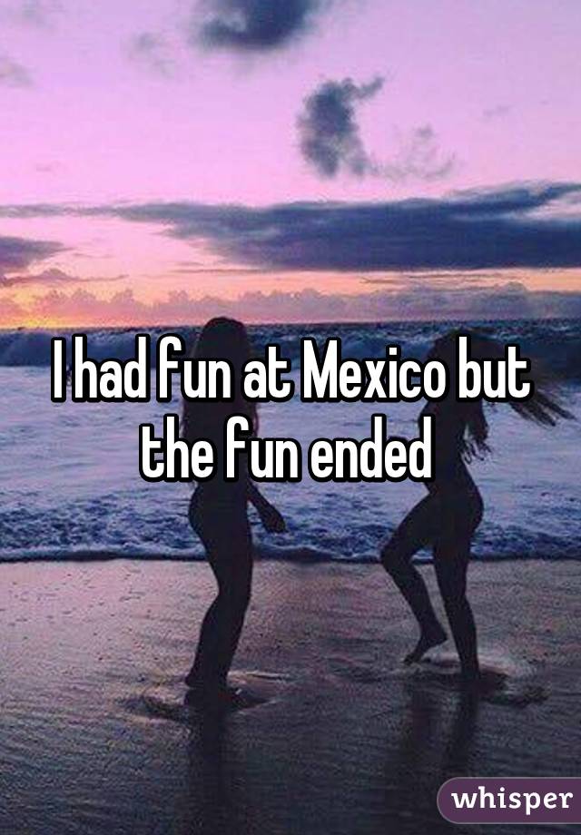 I had fun at Mexico but the fun ended 