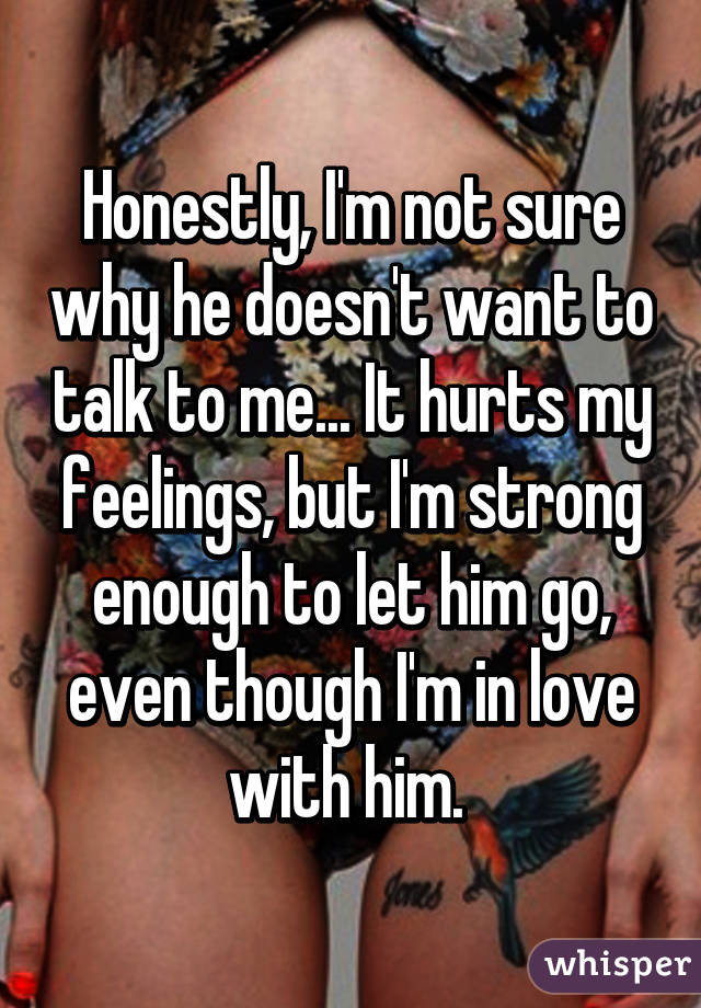 Honestly, I'm not sure why he doesn't want to talk to me... It hurts my feelings, but I'm strong enough to let him go, even though I'm in love with him. 