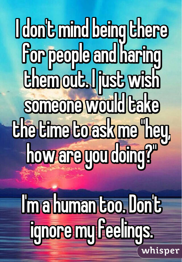 I don't mind being there for people and haring them out. I just wish someone would take the time to ask me "hey, how are you doing?"

I'm a human too. Don't ignore my feelings.