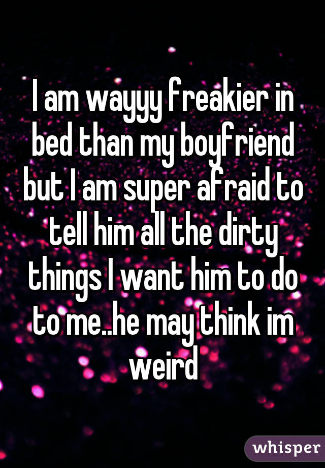 I am wayyy freakier in bed than my boyfriend but I am super afraid to tell him all the dirty things I want him to do to me..he may think im weird
