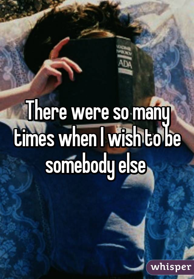 There were so many times when I wish to be somebody else 