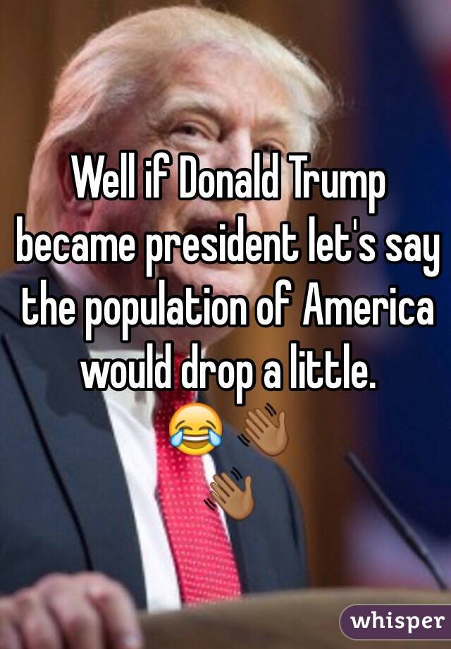 Well if Donald Trump became president let's say the population of America would drop a little. 
😂 👋🏾
👋🏾