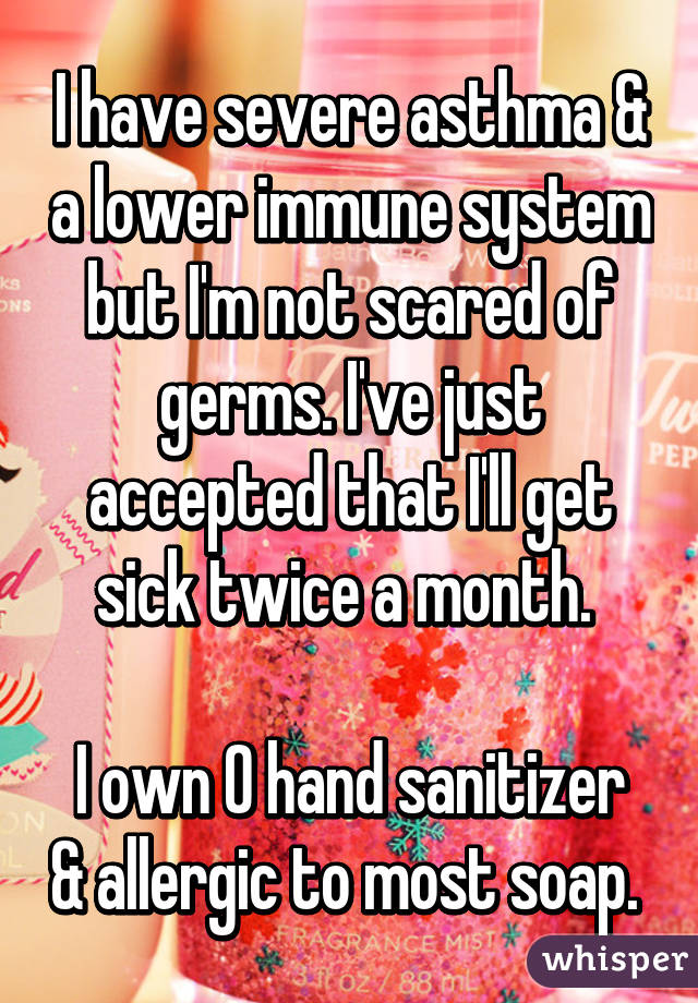 I have severe asthma & a lower immune system but I'm not scared of germs. I've just accepted that I'll get sick twice a month. 

I own 0 hand sanitizer & allergic to most soap. 