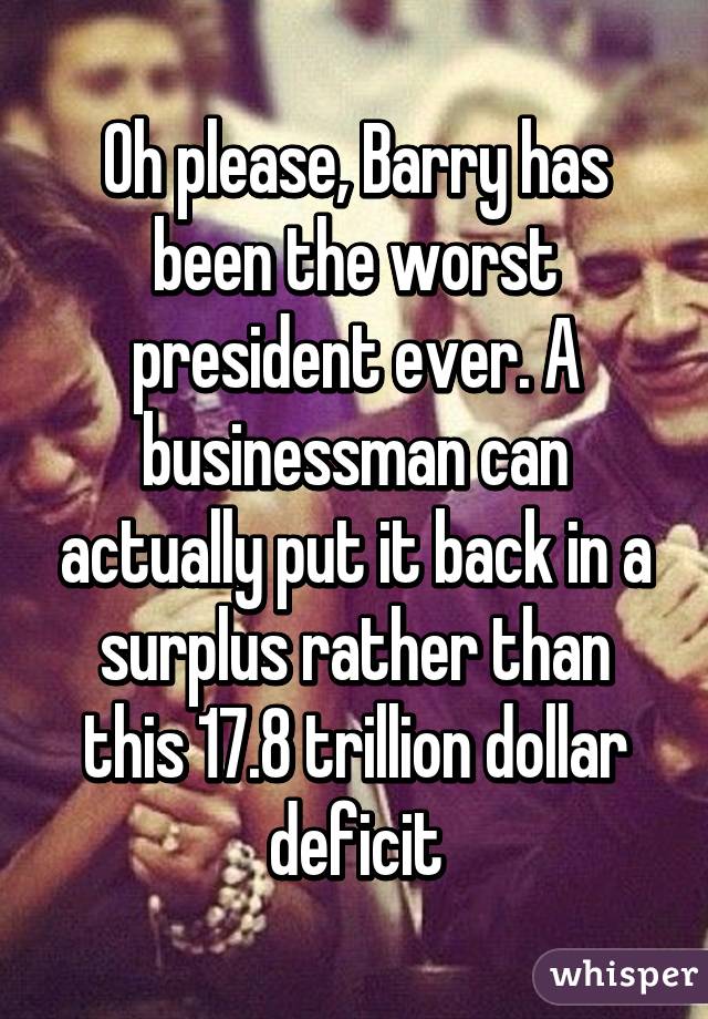 Oh please, Barry has been the worst president ever. A businessman can actually put it back in a surplus rather than this 17.8 trillion dollar deficit
