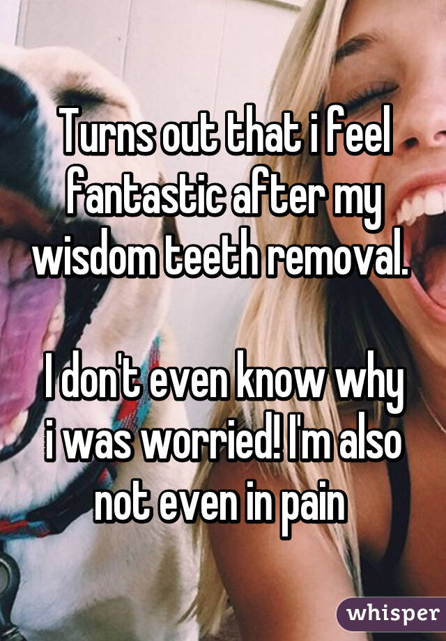 Turns out that i feel fantastic after my wisdom teeth removal. 

I don't even know why i was worried! I'm also not even in pain 