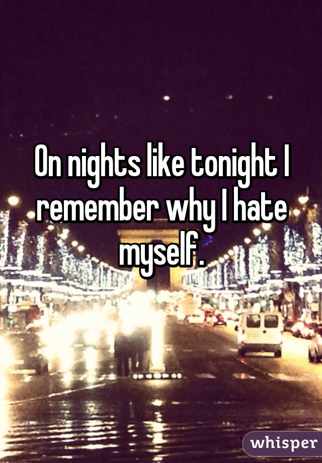 On nights like tonight I remember why I hate myself.
