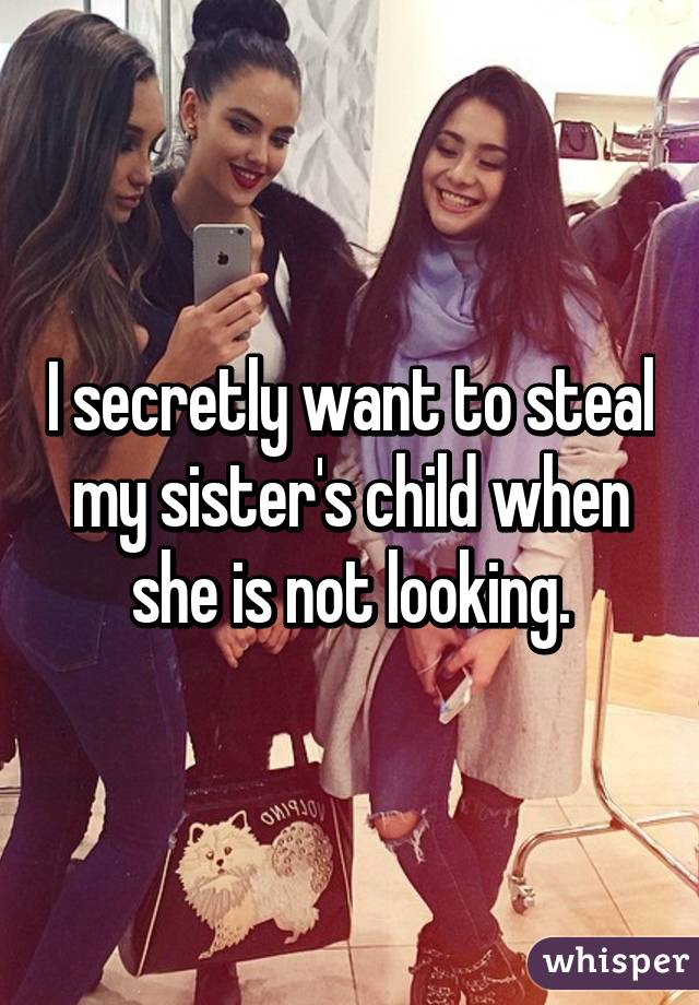 I secretly want to steal my sister's child when she is not looking.