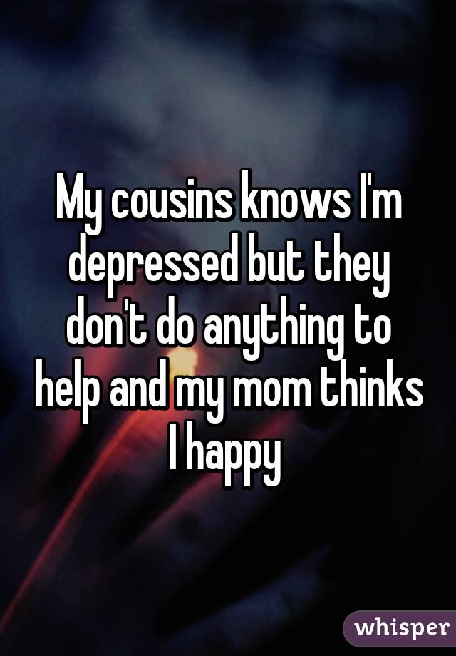 My cousins knows I'm depressed but they don't do anything to help and my mom thinks I happy 
