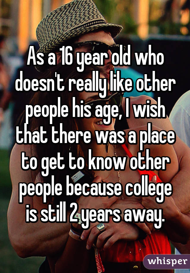 As a 16 year old who doesn't really like other people his age, I wish that there was a place to get to know other people because college is still 2 years away.