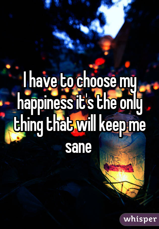 I have to choose my happiness it's the only thing that will keep me sane 